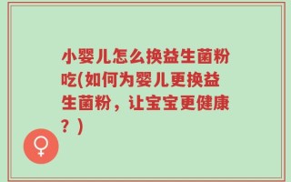 小婴儿怎么换益生菌粉吃(如何为婴儿更换益生菌粉，让宝宝更健康？)
