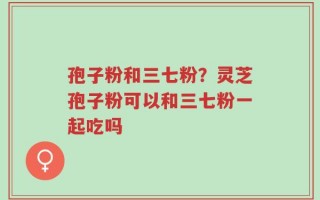 孢子粉和三七粉？灵芝孢子粉可以和三七粉一起吃吗