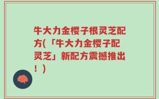 牛大力金樱子根灵芝配方(「牛大力金樱子配灵芝」新配方震撼推出！)