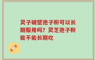 灵子破壁孢子粉可以长期服用吗？灵芝孢子粉能不能长期吃