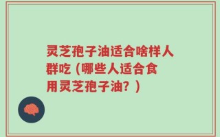 灵芝孢子油适合啥样人群吃 (哪些人适合食用灵芝孢子油？)