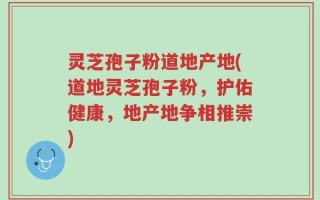 灵芝孢子粉道地产地(道地灵芝孢子粉，护佑健康，地产地争相推崇)