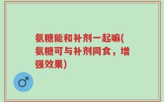 氨糖能和补剂一起嘛(氨糖可与补剂同食，增强效果)