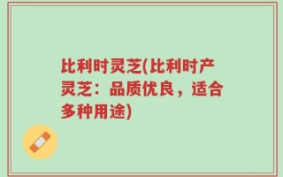 比利时灵芝(比利时产灵芝：品质优良，适合多种用途)
