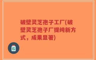 破壁灵芝孢子工厂(破壁灵芝孢子厂提纯新方式，成果显著)