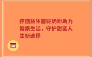 控糖益生菌驼奶粉助力健康生活，守护甜蜜人生新选择