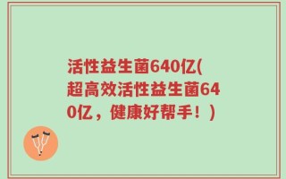 活性益生菌640亿(超高效活性益生菌640亿，健康好帮手！)