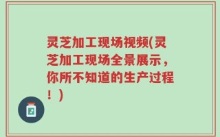 灵芝加工现场视频(灵芝加工现场全景展示，你所不知道的生产过程！)