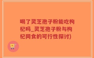喝了灵芝孢子粉能吃枸杞吗_灵芝孢子粉与枸杞同食的可行性探讨)