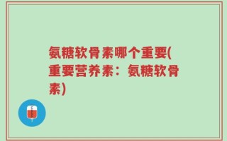 氨糖软骨素哪个重要(重要营养素：氨糖软骨素)