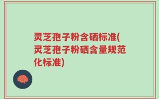 灵芝孢子粉含硒标准(灵芝孢子粉硒含量规范化标准)