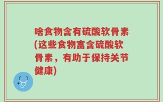 啥食物含有硫酸软骨素(这些食物富含硫酸软骨素，有助于保持关节健康)