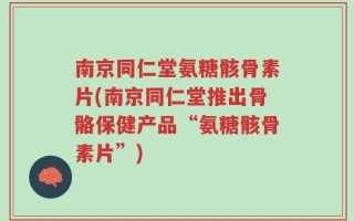南京同仁堂氨糖骸骨素片(南京同仁堂推出骨骼保健产品“氨糖骸骨素片”)