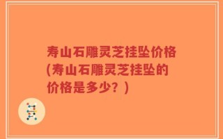 寿山石雕灵芝挂坠价格(寿山石雕灵芝挂坠的价格是多少？)