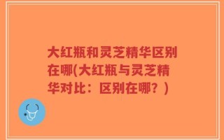 大红瓶和灵芝精华区别在哪(大红瓶与灵芝精华对比：区别在哪？)