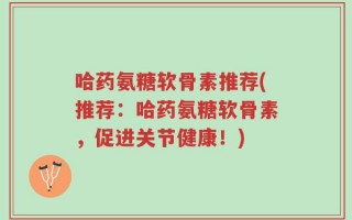 哈药氨糖软骨素推荐(推荐：哈药氨糖软骨素，促进关节健康！)