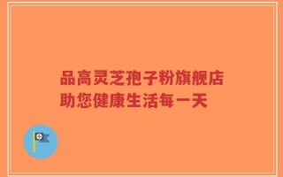 品高灵芝孢子粉旗舰店助您健康生活每一天