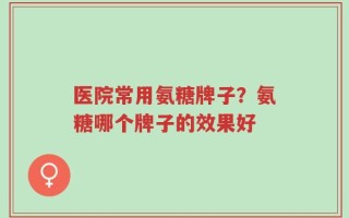 医院常用氨糖牌子？氨糖哪个牌子的效果好
