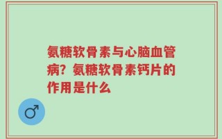 氨糖软骨素与心脑血管病？氨糖软骨素钙片的作用是什么
