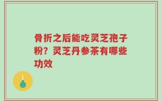 骨折之后能吃灵芝孢子粉？灵芝丹参茶有哪些功效