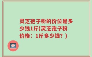 灵芝孢子粉的价位是多少钱1斤(灵芝孢子粉价格：1斤多少钱？)