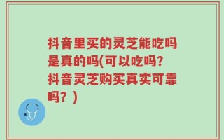 抖音里买的灵芝能吃吗是真的吗(可以吃吗？抖音灵芝购买真实可靠吗？)