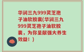 华润三九999灵芝孢子油软胶囊(华润三九999灵芝孢子油软胶囊，为你呈献强大养生效益！)