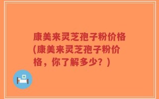 康美来灵芝孢子粉价格(康美来灵芝孢子粉价格，你了解多少？)