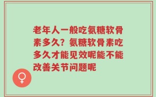 老年人一般吃氨糖软骨素多久？氨糖软骨素吃多久才能见效呢能不能改善关节问题呢