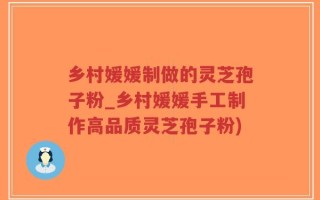 乡村媛媛制做的灵芝孢子粉_乡村媛媛手工制作高品质灵芝孢子粉)