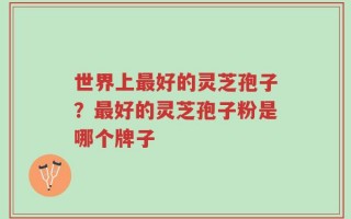 世界上最好的灵芝孢子？最好的灵芝孢子粉是哪个牌子