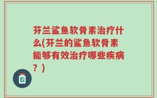 芬兰鲨鱼软骨素治疗什么(芬兰的鲨鱼软骨素能够有效治疗哪些疾病？)