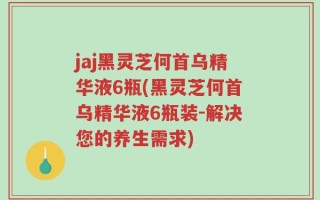 jaj黑灵芝何首乌精华液6瓶(黑灵芝何首乌精华液6瓶装-解决您的养生需求)