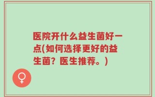 医院开什么益生菌好一点(如何选择更好的益生菌？医生推荐。)
