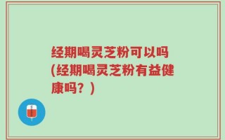 经期喝灵芝粉可以吗 (经期喝灵芝粉有益健康吗？)