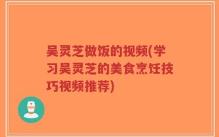 吴灵芝做饭的视频(学习吴灵芝的美食烹饪技巧视频推荐)
