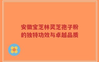 安徽宝芝林灵芝孢子粉的独特功效与卓越品质