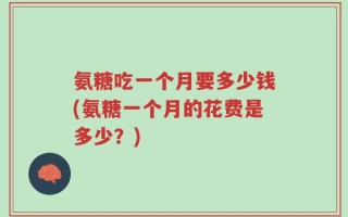 氨糖吃一个月要多少钱(氨糖一个月的花费是多少？)