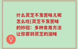 什么灵芝不发苦味儿呢怎么吃(灵芝不发苦味的妙招：多种食用方法让你尝到灵芝的滋味