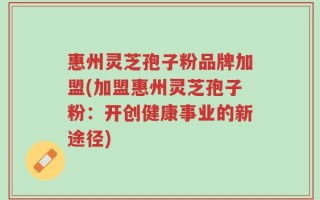 惠州灵芝孢子粉品牌加盟(加盟惠州灵芝孢子粉：开创健康事业的新途径)