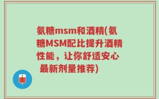 氨糖msm和酒精(氨糖MSM配比提升酒精性能，让你舒适安心  最新剂量推荐)