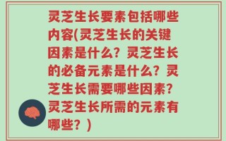 灵芝生长要素包括哪些内容(灵芝生长的关键因素是什么？灵芝生长的必备元素是什么？灵芝生长需要哪些因素？灵芝生长所需的元素有哪些？)