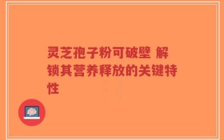 灵芝孢子粉可破壁 解锁其营养释放的关键特性
