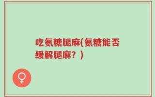 吃氨糖腿麻(氨糖能否缓解腿麻？)