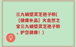 三九破壁灵芝孢子粉(【健康补品】大自然之宝三九破壁灵芝孢子粉，护您健康！)
