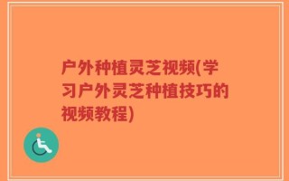 户外种植灵芝视频(学习户外灵芝种植技巧的视频教程)