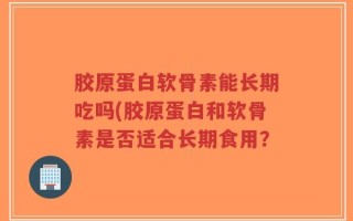 胶原蛋白软骨素能长期吃吗(胶原蛋白和软骨素是否适合长期食用？