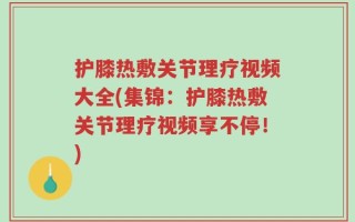 护膝热敷关节理疗视频大全(集锦：护膝热敷关节理疗视频享不停！)
