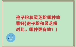 孢子粉和灵芝粉哪种效果好(孢子粉和灵芝粉对比，哪种更有效？)