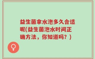 益生菌拿水泡多久合适呢(益生菌泡水时间正确方法，你知道吗？)